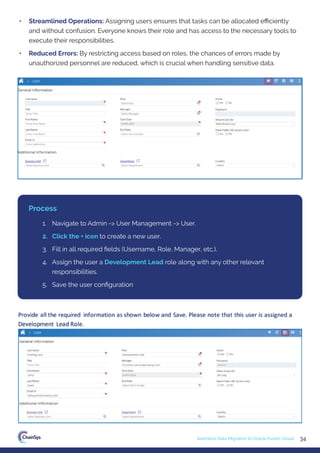 34
Seamless Data Migration to Oracle Fusion Cloud
• Streamlined Operations: Assigning users ensures that tasks can be allocated eﬃciently
and without confusion. Everyone knows their role and has access to the necessary tools to
execute their responsibilities.
• Reduced Errors: By restricting access based on roles, the chances of errors made by
unauthorized personnel are reduced, which is crucial when handling sensitive data.
1. Navigate to Admin -> User Management -> User.
2. Click the + icon to create a new user.
3. Fill in all required ﬁelds (Username, Role, Manager, etc.).
4. Assign the user a Development Lead role along with any other relevant
responsibilities.
5. Save the user conﬁguration
Process
 