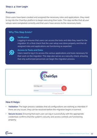 39
Seamless Data Migration to Oracle Fusion Cloud
Once users have been created and assigned the necessary roles and applications, they need
to log into the ChainSys platform to begin executing their tasks. This step veriﬁes that all user
setups were completed correctly and that users have access to the necessary tools.
Step 2. 4: User Login
Purpose:
Why This Step Exists?
Veriﬁcation
Logging in ensures that users can access the tools and data they need for the
migration. It’s a ﬁnal check that the user setup was done properly and that all
assigned roles and applications are functioning as expected.
Access to Tools and Data:
Users need to log in to access the various applications and tools necessary for
their work on the migration. This step also serves as a security check, ensuring
that only authorized personnel can begin the migration process.
• Validation: The login process validates that all conﬁgurations are working as intended. If
there are any issues, they can be resolved before the migration begins in earnest.
• Secure Access: Ensuring that each user can log in successfully with the appropriate
credentials conﬁrms that the system's security and access controls are functioning
properly.
How It Helps:
 