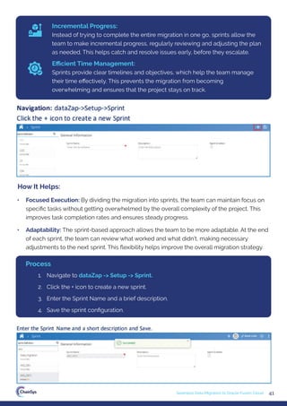 41
Seamless Data Migration to Oracle Fusion Cloud
Incremental Progress:
Instead of trying to complete the entire migration in one go, sprints allow the
team to make incremental progress, regularly reviewing and adjusting the plan
as needed. This helps catch and resolve issues early, before they escalate.
Eﬃcient Time Management:
Sprints provide clear timelines and objectives, which help the team manage
their time eﬀectively. This prevents the migration from becoming
overwhelming and ensures that the project stays on track.
• Focused Execution: By dividing the migration into sprints, the team can maintain focus on
speciﬁc tasks without getting overwhelmed by the overall complexity of the project. This
improves task completion rates and ensures steady progress.
• Adaptability: The sprint-based approach allows the team to be more adaptable. At the end
of each sprint, the team can review what worked and what didn’t, making necessary
adjustments to the next sprint. This ﬂexibility helps improve the overall migration strategy.
How It Helps:
1. Navigate to dataZap -> Setup -> Sprint.
2. Click the + icon to create a new sprint.
3. Enter the Sprint Name and a brief description.
4. Save the sprint conﬁguration.
Process
 