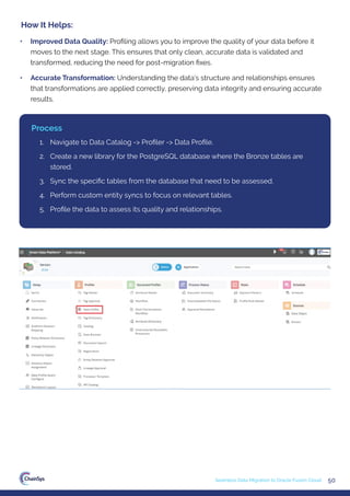 50
Seamless Data Migration to Oracle Fusion Cloud
• Improved Data Quality: Proﬁling allows you to improve the quality of your data before it
moves to the next stage. This ensures that only clean, accurate data is validated and
transformed, reducing the need for post-migration ﬁxes.
• Accurate Transformation: Understanding the data’s structure and relationships ensures
that transformations are applied correctly, preserving data integrity and ensuring accurate
results.
How It Helps:
1. Navigate to Data Catalog -> Proﬁler -> Data Proﬁle.
2. Create a new library for the PostgreSQL database where the Bronze tables are
stored.
3. Sync the speciﬁc tables from the database that need to be assessed.
4. Perform custom entity syncs to focus on relevant tables.
5. Proﬁle the data to assess its quality and relationships.
Process
 