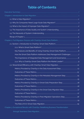 Table of Contents
Executive Summary.......................................................................................................................................................................................I
Chapter 1: Introduction to Data Migration.....................................................................................................................................1
1.1. What is Data Migration?.....................................................................................................................................................1
1.2. Why Do Companies Need Large-Scale Data Migration?.........................................................................1
1.3. What is the Impact of Improper Data Migration?...........................................................................................2
1.4. The Importance of Data Quality and System Understanding..............................................................4
1.5. The Necessity of System Understanding............................................................................................................4
Recap of Chapter 1........................................................................................................................................................................5
Chapter 2: Full Migration Process with ChainSys Smart Data Platform................................................................6
2.1. Section 1: Introduction to ChainSys Smart Data Platform.......................................................................6
2.1.1. What is Smart Data Platform?...................................................................................................................6
Key Features and Beneﬁts of Using ChainSys Smart Data Platform.......................................6
How the Smart Data Platform Addresses Data Management Challenges.........................7
The Importance of Integrated Data Management and Governance......................................8
2.1.2. Why is ChainSys Smart Data Platform the Market Leader?...............................................9
2.2. Streamlined Eﬃciency with ChainSys Smart Data Migration.............................................................12
Metrics Provided by ChainSys in the Data Assessment Step.....................................................13
Outcomes of These Metrics................................................................................................................................13
Metrics Provided by ChainSys in the Metadata Management Step.....................................15
Outcomes of These Metrics.................................................................................................................................15
Metrics Provided by ChainSys in Smart Data Preparation Step................................................16
Outcomes of These Metrics.................................................................................................................................16
Metrics Provided by ChainSys in the Smart Data Migration Step............................................17
Outcomes of These Metrics.................................................................................................................................17
Metrics Provided by ChainSys in Post-Migration Operations Step........................................18
Outcomes of These Metrics.................................................................................................................................19
The Role of AI in Smart Data Migration.......................................................................................................19
Chapter 3: Exceptional Results with ChainSys: Redeﬁning Business Transformation
through Seamless Data Migration.......................................................................................................................20
 