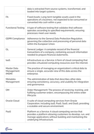 68
Seamless Data Migration to Oracle Fusion Cloud
data is extracted from source systems, transformed, and
loaded into target systems.
Fixed Assets: Long-term tangible assets used in the
operations of a business, not expected to be consumed or
converted into cash within a year.
A type of software testing that validates that software
operates according to speciﬁed requirements, ensuring
processes meet user needs.
Adherence to the General Data Protection Regulation,
governing the collection and processing of personal data
within the European Union.
General Ledger: A complete record of the ﬁnancial
transactions of a company, containing account information
needed to prepare ﬁnancial statements.
Infrastructure as a Service: A form of cloud computing that
provides virtualized computing resources over the internet.
The practice of managing an organization's critical data to
ensure a single, accurate view of this data across the
enterprise.
The administration of data that describes other data,
ensuring consistency, accuracy, and usability for integration
and governance.
Order Management: The process of receiving, tracking, and
fulﬁlling customer orders, encompassing the entire order
lifecycle.
A suite of cloud computing services from Oracle
Corporation, including IaaS, PaaS, SaaS, and DaaS, providing
a scalable and secure environment.
Platform as a Service: A cloud computing service that
provides a platform allowing customers to develop, run, and
manage applications without building and maintaining the
underlying infrastructure.
FA
Functional Testing
GDPR Compliance
GL
IaaS
Master Data
Management
(MDM)
Metadata
Management
OM
Oracle Cloud
PaaS
 