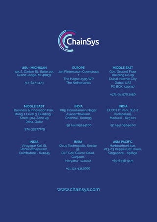 USA - MICHIGAN
325 S. Clinton St., Suite 205
Grand Ledge, MI 48837
517-627-1173
EUROPE
Jan Pieterszoon Coenstraat
7
The Hague 2595 WP
The Netherlands
MIDDLE EAST
G03, Ground Floor
Building No 09
Dubai Internet City
Dubai, UAE
PO BOX. 500397
+971-04 578 3056
MIDDLE EAST
Business & Innovation Park,
Wing 1, Level 3, Building 1,
Street 504, Zone 49
Doha, Qatar
+974-33977129
INDIA
#85, Ponniamman Nagar,
Ayanambakkam,
Chennai - 600095
+91 (44) 69244100
INDIA
ELCOT IT Park, SEZ-2
Vadapalanji,
Madurai - 625 021
+91 (44) 69244100
INDIA
Vinayagar Koil St,
Ramanathapuram,
Coimbatore - 641045
INDIA
Ocus Technopolis, Sector
54,
DLF Golf Course Road,
Gurgaon,
Haryana - 122002
+91 124-4352666
ASIA PACIFIC
Harbourfront Ave,
#13-03 Keppel Bay Tower,
Singapore - 098632
+65-6338-9175
www.chainsys.com
 