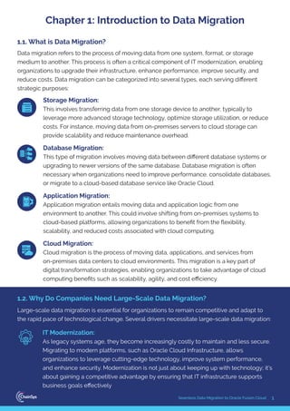 1
Seamless Data Migration to Oracle Fusion Cloud
Data migration refers to the process of moving data from one system, format, or storage
medium to another. This process is often a critical component of IT modernization, enabling
organizations to upgrade their infrastructure, enhance performance, improve security, and
reduce costs. Data migration can be categorized into several types, each serving diﬀerent
strategic purposes:
Storage Migration:
This involves transferring data from one storage device to another, typically to
leverage more advanced storage technology, optimize storage utilization, or reduce
costs. For instance, moving data from on-premises servers to cloud storage can
provide scalability and reduce maintenance overhead.
Database Migration:
This type of migration involves moving data between diﬀerent database systems or
upgrading to newer versions of the same database. Database migration is often
necessary when organizations need to improve performance, consolidate databases,
or migrate to a cloud-based database service like Oracle Cloud.
Application Migration:
Application migration entails moving data and application logic from one
environment to another. This could involve shifting from on-premises systems to
cloud-based platforms, allowing organizations to beneﬁt from the ﬂexibility,
scalability, and reduced costs associated with cloud computing.
Cloud Migration:
Cloud migration is the process of moving data, applications, and services from
on-premises data centers to cloud environments. This migration is a key part of
digital transformation strategies, enabling organizations to take advantage of cloud
computing beneﬁts such as scalability, agility, and cost eﬃciency.
1.1. What is Data Migration?
Large-scale data migration is essential for organizations to remain competitive and adapt to
the rapid pace of technological change. Several drivers necessitate large-scale data migration:
IT Modernization:
As legacy systems age, they become increasingly costly to maintain and less secure.
Migrating to modern platforms, such as Oracle Cloud Infrastructure, allows
organizations to leverage cutting-edge technology, improve system performance,
and enhance security. Modernization is not just about keeping up with technology; it’s
about gaining a competitive advantage by ensuring that IT infrastructure supports
business goals eﬀectively
1.2. Why Do Companies Need Large-Scale Data Migration?
Chapter 1: Introduction to Data Migration
 