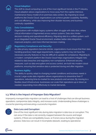 2
Seamless Data Migration to Oracle Fusion Cloud
Improperly managed data migration can lead to a host of challenges that can disrupt business
operations, compromise data integrity, and increase costs. Understanding these challenges is
crucial for planning and executing a successful migration:
1.3. What is the Impact of Improper Data Migration?
Data Loss and Corruption:
One of the most signiﬁcant risks during data migration is data loss or corruption. This
can occur if the data is not correctly mapped between the source and target
systems, if there are compatibility issues, or if errors occur during the migration
process. Data loss can result in incomplete datasets, leading to operational
Cloud Adoption:
The shift to cloud computing is one of the most signiﬁcant trends in the IT industry.
Cloud adoption allows organizations to move away from the capital-intensive,
maintenance-heavy model of on-premises data centers. By migrating to cloud
platforms like Oracle Cloud, organizations can achieve greater scalability, ﬂexibility,
and cost eﬃciency, while also improving their disaster recovery and business
continuity capabilities.
Data Consolidation:
Organizations with multiple legacy systems often struggle with data silos, where
critical information is fragmented across various systems. Data silos hinder
decision-making and operational eﬃciency. Migrating data to a uniﬁed system, such
as an integrated Oracle Cloud environment, enables better data integration,
improved analytics, and more informed decision-making.
Regulatory Compliance and Security:
As data privacy regulations become stricter, organizations must ensure that their data
handling practices meet legal requirements. Legacy systems may not have the
necessary security features or may be diﬃcult to update for compliance. Migrating to
a modern, compliant platform like Oracle Cloud helps organizations mitigate risks
related to data breaches and regulatory non-compliance. Enhanced security
measures, such as data encryption and access control, are built into modern cloud
platforms, ensuring that sensitive data is protected during and after migration.
Business Agility:
The ability to quickly adapt to changing market conditions and business needs is
crucial. Large-scale data migration allows organizations to streamline their IT
operations, reducing time-to-market for new products and services. By moving to a
ﬂexible cloud infrastructure, businesses can scale their operations up or down as
needed, responding more eﬀectively to market demands.
 