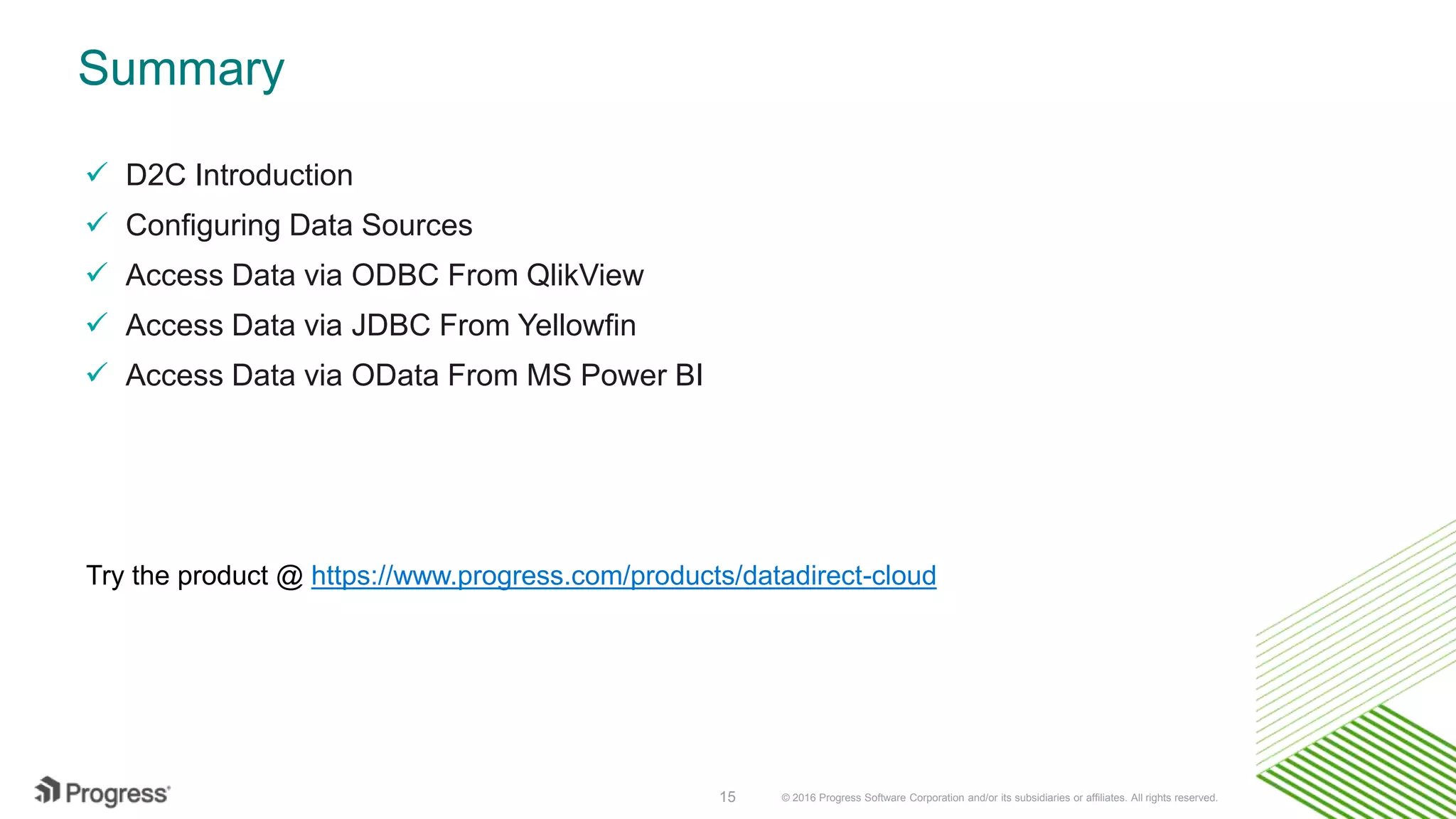 © 2016 Progress Software Corporation and/or its subsidiaries or affiliates. All rights reserved.15 Summary  D2C Introduction  Configuring Data Sources  Access Data via ODBC From QlikView  Access Data via JDBC From Yellowfin  Access Data via OData From MS Power BI Try the product @ https://www.progress.com/products/datadirect-cloud 