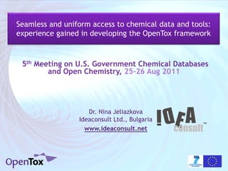 Seamless and uniform access to chemical data and tools:
experience gained in developing the OpenTox framework



 5th Meeting on U.S. Government Chemical Databases
        and Open Chemistry, 25-26 Aug 2011




                    Dr. Nina Jeliazkova
                 Ideaconsult Ltd., Bulgaria
                   www.ideaconsult.net
 