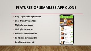 FEATURES OF SEAMLESS APP CLONE
• Easy Login and Registration
• User-friendly interface
• Multiple languages
• Multiple currencies
• Reviews and feedbacks
• Customer care support
• Loyalty programs etc.