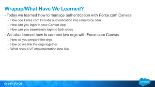 Wrapup/What Have We Learned? 
• Today we learned how to manage authentication with Force.com Canvas 
– How doe Force.com Provide authentication into salesforce.com 
– How can you login to your Canvas App 
– How can you seamlessly login to both sides 
• We also learned how to connect two orgs with Force.com Canvas 
– How do you prepare the orgs 
– How do we link the orgs together 
– What does a VF implementation look like 
 