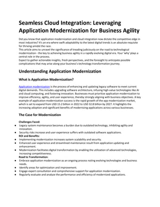 Seamless Cloud Integration: Leveraging
Application Modernization for Business Agility
Did you know that application modernization and cloud integration now dictate the competitive edge in
most industries? It's an era where swift adaptability to the latest digital trends is an absolute requisite
for thriving amidst the race.
This article aims to unravel the significance of treading judiciously on the road to technological
modernization - the key to achieving business agility in a rapidly evolving digital era. Your 'why' plays a
central role in the process.
Expect to gather actionable insights, fresh perspectives, and the foresight to anticipate possible
complications that may arise along your business's technology transformation journey.
Understanding Application Modernization
What is Application Modernization?
Application modernization is the process of enhancing and updating legacy software to meet current
digital demands. This includes upgrading software architecture, infusing high-value technologies like AI
and cloud computing, and fostering innovation. Businesses must prioritize application modernization to
improve efficiency, agility, and user experience, thereby strongly aligning with business objectives. A key
example of application modernization success is the rapid growth of the app modernization market,
which is set to expand from USD 15.2 billion in 2022 to USD 32.8 billion by 2027. It highlights the
increasing adoption and significant benefits of modernizing applications across various businesses.
The Case for Modernization
Challenges Faced:
● Legacy system maintenance becomes a burden due to outdated technology, inhibiting agility and
innovation.
● Security risks increase and user experience suffers with outdated software applications.
ROI and Benefits:
● Implementing modernization increases system scalability and security.
● Enhanced user experience and streamlined maintenance result from application updating and
enhancement.
● Modernization facilitates digital transformation by enabling the utilization of advanced technologies,
increasing competitiveness.
Road to Transformation:
● Embrace application modernization as an ongoing process noting evolving technologies and business
needs.
● Identify areas for optimization and improvement.
● Engage expert consultation and comprehensive support for application modernization.
● Regularly evaluate and analyze the performance and efficiency of modernized applications.
 