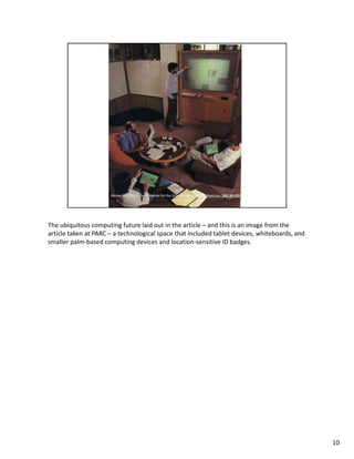The ubiquitous computing future laid out in the article – and this is an image from the
article taken at PARC – a technological space that included tablet devices, whiteboards, and
smaller palm-based computing devices and location-sensitive ID badges.




                                                                                               10
 