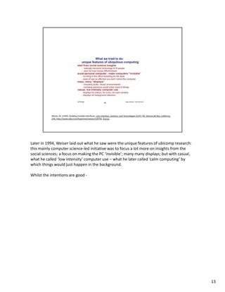 Later in 1994, Weiser laid out what he saw were the unique features of ubicomp research:
this mainly computer science-led initiative was to focus a lot more on insights from the
social sciences; a focus on making the PC ‘invisible’; many many displays; but with casual,
what he called ‘low intensity’ computer use – what he later called ‘calm computing’ by
which things would just happen in the background.

Whilst the intentions are good -




                                                                                              13
 