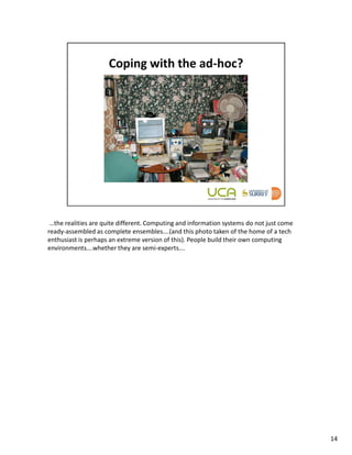 …the realities are quite different. Computing and information systems do not just come
ready-assembled as complete ensembles….(and this photo taken of the home of a tech
enthusiast is perhaps an extreme version of this). People build their own computing
environments….whether they are semi-experts….




                                                                                          14
 