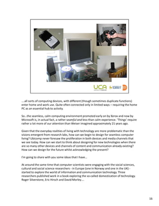 ….all sorts of computing devices, with different (though sometimes duplicate functions)
enter home and work use. Quite often connected only in limited ways – requiring the home
PC as an essential hub to activity.

So…the seamless, calm computing environment promoted early on by Xerox and now by
Microsoft is, in actual fact, a rather seamful and less-than calm experience. ‘Things’ require
rather a lot more of our attention than Weiser imagined approximately 21 years ago.

Given that the everyday realities of living with technology are more problematic than the
visions emergent from research labs, how can we begin to design for seamless computer
living? Ubicomp never foresaw the proliferation in both devices and media channels that
we see today. How can we start to think about designing for new technologies when there
are so many other devices and channels of content and communication already existing?
How can we design for the future whilst acknowledging the present?

I’m going to share with you some ideas that I have…

At around the same time that computer scientists were engaging with the social sciences,
cultural and social science researchers - in Europe (one in Norway and one in the UK) -
started to explore the world of information and communication technology. Three
researchers published work in a book exploring the so-called domestication of technology.
Roger Silverstone, Eric Hirsch and David Morley….




                                                                                                 16
 