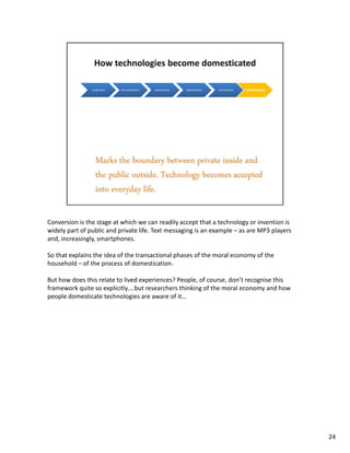 Conversion is the stage at which we can readily accept that a technology or invention is
widely part of public and private life. Text messaging is an example – as are MP3 players
and, increasingly, smartphones.

So that explains the idea of the transactional phases of the moral economy of the
household – of the process of domestication.

But how does this relate to lived experiences? People, of course, don’t recognise this
framework quite so explicitly….but researchers thinking of the moral economy and how
people domesticate technologies are aware of it…




                                                                                            24
 