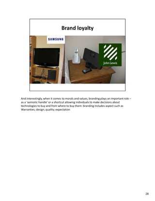 And interestingly, when it comes to morals and values, branding plays an important role –
as a ‘semiotic handle’ or a shortcut allowing individuals to make decisions about
technologies to buy and from where to buy them: branding includes aspect such as
Warranties; design; quality; expectation




                                                                                            28
 
