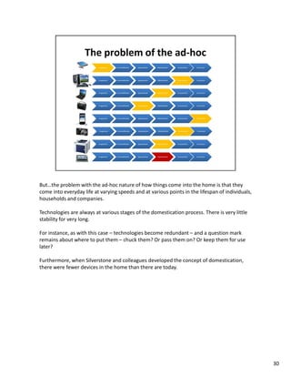 But…the problem with the ad-hoc nature of how things come into the home is that they
come into everyday life at varying speeds and at various points in the lifespan of individuals,
households and companies.

Technologies are always at various stages of the domestication process. There is very little
stability for very long.

For instance, as with this case – technologies become redundant – and a question mark
remains about where to put them – chuck them? Or pass them on? Or keep them for use
later?

Furthermore, when Silverstone and colleagues developed the concept of domestication,
there were fewer devices in the home than there are today.




                                                                                                  30
 