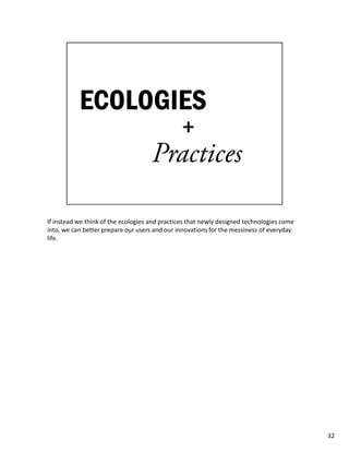 If instead we think of the ecologies and practices that newly designed technologies come
into, we can better prepare our users and our innovations for the messiness of everyday
life.




                                                                                           32
 