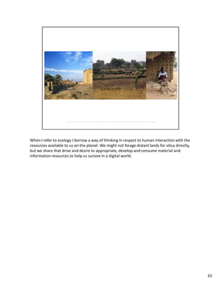 When I refer to ecology I borrow a way of thinking in respect to human interaction with the
resources available to us on the planet. We might not forage distant lands for silica directly,
but we share that drive and desire to appropriate, develop and consume material and
information resources to help us survive in a digital world.




                                                                                                  33
 