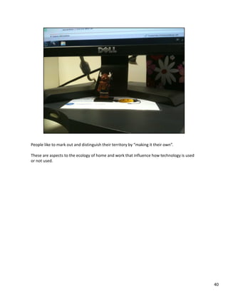 People like to mark out and distinguish their territory by “making it their own”.

These are aspects to the ecology of home and work that influence how technology is used
or not used.




                                                                                          40
 