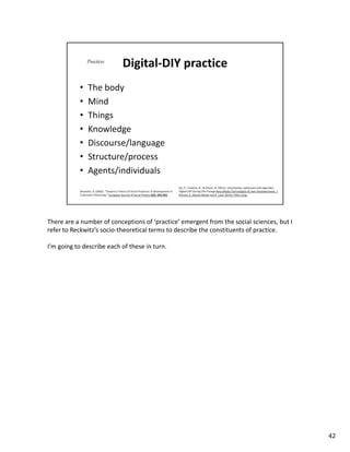 There are a number of conceptions of ‘practice’ emergent from the social sciences, but I
refer to Reckwitz’s socio-theoretical terms to describe the constituents of practice.

I’m going to describe each of these in turn.




                                                                                           42
 