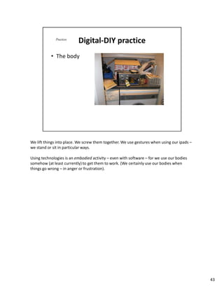 We lift things into place. We screw them together. We use gestures when using our ipads –
we stand or sit in particular ways.

Using technologies is an embodied activity – even with software – for we use our bodies
somehow (at least currently) to get them to work. (We certainly use our bodies when
things go wrong – in anger or frustration).




                                                                                            43
 