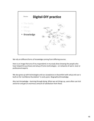 We rely on different forms of knowledge coming from differing sources.

Here is an image that one of my respondents in my study drew showing the people who
have helped the purchase and setup of home technologies - on networks of warm, local or
professional experts


We also grow up with technologies and our acceptance or discomfort with setup and use is
built on the ‘confidence foundation’ in early years. Biographical knowledge.

Also tacit knowledge – learning through doing. When we set things up, users often use trial
and error and get an enormous amount of satisfaction from these.




                                                                                              46
 