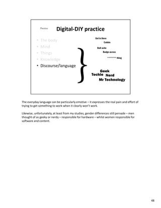 The everyday language can be particularly emotive – it expresses the real pain and effort of
trying to get something to work when it clearly won’t work.

Likewise, unfortunately, at least from my studies, gender differences still pervade – men
thought of as geeky or nerdy – responsible for hardware – whilst women responsible for
software and content.




                                                                                               48
 