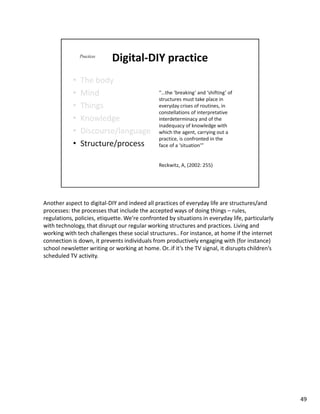 Another aspect to digital-DIY and indeed all practices of everyday life are structures/and
processes: the processes that include the accepted ways of doing things – rules,
regulations, policies, etiquette. We’re confronted by situations in everyday life, particularly
with technology, that disrupt our regular working structures and practices. Living and
working with tech challenges these social structures.. For instance, at home if the internet
connection is down, it prevents individuals from productively engaging with (for instance)
school newsletter writing or working at home. Or..if it’s the TV signal, it disrupts children’s
scheduled TV activity.




                                                                                                  49
 