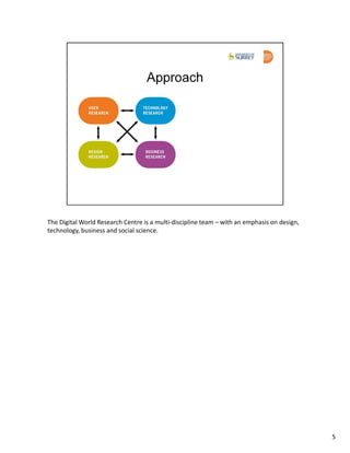 The Digital World Research Centre is a multi-discipline team – with an emphasis on design,
technology, business and social science.




                                                                                             5
 