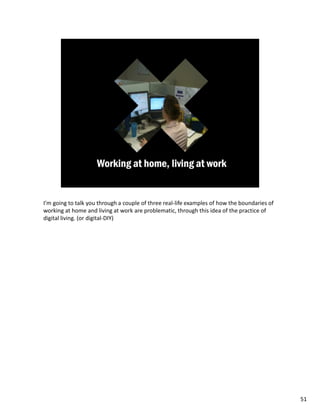 I’m going to talk you through a couple of three real-life examples of how the boundaries of
working at home and living at work are problematic, through this idea of the practice of
digital living. (or digital-DIY)




                                                                                              51
 