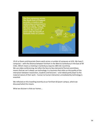 19 of us Deans and Associate Deans work across a number of campuses at UCA. We have 5
campuses – with the distance between Farnham in the West to Canterbury in the East of 94
miles. Which means a meeting in Canterbury requires 188 mile round trip.
We use video conferencing, but often the face-to-face demand of formal committees
means that we can’t always use technology. In a business that relies on the quality of the
interaction between researchers, students and lecturers – and indeed partly down to the
material nature of their work – human-to-human interaction unmediated by technology is
essential.

We reflected on this travelling recently at our Farnham & Epsom campus, where we
discussed what this means.

What we discover is that our homes….




                                                                                             54
 