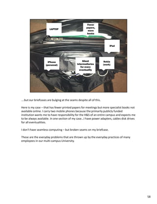 ….but our briefcases are bulging at the seams despite all of this.

Here is my case – that has fewer printed papers for meetings but more specialist books not
available online. I carry two mobile phones because the primarily publicly funded
institution wants me to have responsibility for the H&S of an entire campus and expects me
to be always available. In one section of my case…I have power adapters, cables disk drives
for all eventualities.

I don’t have seamless computing – but broken seams on my briefcase.

These are the everyday problems that are thrown up by the everyday practices of many
employees in our multi-campus University.




                                                                                              58
 