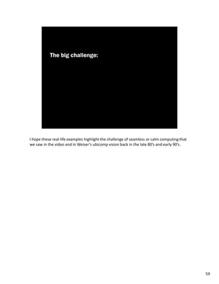I hope these real-life examples highlight the challenge of seamless or calm computing that
we saw in the video and in Weiser’s ubicomp vision back in the late 80’s and early 90’s.




                                                                                             59
 