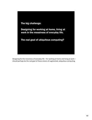 Designing for the messiness of everyday life – for working at home and living at work –
should perhaps be the real goal of these visions of augmented, ubiquitous computing.




                                                                                          60
 