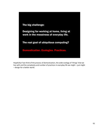 Hopefully if we think of the process of domestication, the wide ecology of ‘things’ that we
live with and the complexity and number of practices in everyday life we might – just might
– design for a better world.




                                                                                              61
 