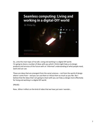 So…onto the main topic of my talk. Living and working in a digital-DIY world.
I’m going to share a number of ideas with you which I think might help us to design
products and services of the future with an ‘informed’ understanding of what people need,
want and can use.

These are ideas that are emergent from the social sciences – not from the world of design
where I come from – and you can use them or refuse them as much as you like. But I
believe that the ideas that I am going to share with you can help us design more effectively
for living and working in a digital-DIY world.

(PAUSE)

Now…When I reflect on the kind of video that we have just seen I wonder…




                                                                                               7
 