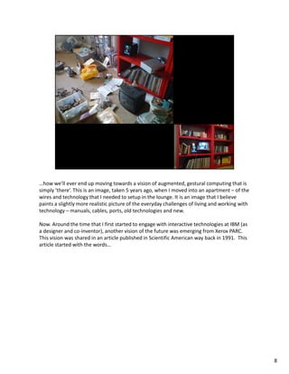 …how we’ll ever end up moving towards a vision of augmented, gestural computing that is
simply ‘there’. This is an image, taken 5 years ago, when I moved into an apartment – of the
wires and technology that I needed to setup in the lounge. It is an image that I believe
paints a slightly more realistic picture of the everyday challenges of living and working with
technology – manuals, cables, ports, old technologies and new.

Now. Around the time that I first started to engage with interactive technologies at IBM (as
a designer and co-inventor), another vision of the future was emerging from Xerox PARC.
This vision was shared in an article published in Scientific American way back in 1991. This
article started with the words…




                                                                                                 8
 