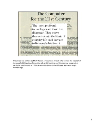 The article was written by Mark Weiser, a researcher at PARC who had led the creation of
the so-called Ubiquitous Computing lab, and the article and this opening paragraph in
particular seems to serve I think as an antecedent to the video we were watching a
moment ago.




                                                                                           9
 