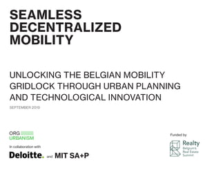 SEAMLESS
DECENTRALIZED
MOBILITY
UNLOCKING THE BELGIAN MOBILITY
GRIDLOCK THROUGH URBAN PLANNING
AND TECHNOLOGICAL INNOVATION
In collaboration with
Funded by
and MIT SA+P
SEPTEMBER 2019
 