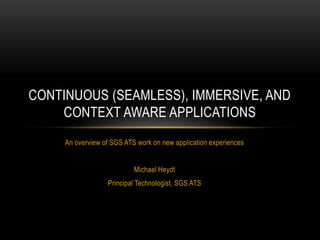 An overview of SGS ATS work on new application experiences
Michael Heydt
Principal Technologist, SGS ATS
CONTINUOUS (SEAMLESS), IMMERSIVE, AND
CONTEXT AWARE APPLICATIONS
 