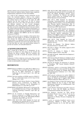 All these solutions were reviewed based on a number of criteria.
Those criteria are: handover latency, handover type, complexity,
dropped packets, duplication of events and scalability.
As a result of this comparison, several conclusions can be
drawn. For horizontal handover, which is less complex
compared to its vertical antithesis, it is possible to identify one
best solution based on the criteria. In this paper, the ARP
Handover has the best overall score. In case of vertical
handover, this is not so easy. There are more issues to consider
and different solutions can have several advantages.
Independently, each solution proposes improvements. This is
why there can not be concluded in favour of just one solution.
The solution which provides the best handover performance is a
combination of several. This is backed up by research papers
like [HPF07], [SG+05], [LKU06] and [BMN07]. An example is
the MIPv6 combined with HMIPv6 and the fast handover
mechanism of FMIPv6.
Further research in this area is, logically, to find out how these
solutions can work together in an effective and efficient way.
Also, because the solutions place an extra burden on the
network entities, it is important to review the efficiency of each
combination to justify the extra load on the network. But it may
be clear that there are some very good-working solutions to
provide real seamless, not noticeable handovers.
ACKNOWLEDGEMENTS
Here, I would like to thank dr. ir. G. Karagiannis. As my
supervisor he helped me with setting up my research and
evaluating the process carefully. With his comments and
suggestions I was able to execute the research correctly and
completely.
Furthermore, I’d like to thank my review group. They provided
useful comments on my work which is very important in order
to make an understandable scientific paper.
REFERENCES
[BMN07]Optimized FMIPv6 Using IEEE 802.21 MIH Services
in Vehicular Networks, Q.B. Mussabbir, W. Yao, Z.
Niu, X. Fu, IEEE Transactions on Vehicular
Technology vol. 56, issue 6, part 1, Nov. 2007, pp.
3397 - 3407
[CFL04] Spectrum modelling of OFDM signals for WLAN, C.
Liu, F. Li, Electronics Letters vol. 40, Issue 22, Oct.
2004 pp. 1431 – 1432.
[DJW07] Maintaining QoS During Handover Among Multiple
Wireless Access Technologies, D. Wright, 6th
International Conference on the Management of
Mobile Business, 9-11 July 2007, pp. 10-18.
[FYW07]Mobile IPv6 Mobility Management in Integrated Wi-
Fi and WiMAX Networks, S. Yang, J. Wu, IEEE 65th
Vehicular Technology Conference, April 2007, pp.
1152-1156.
[HPF07] On the Evolution of Handoff Management and
Network Architecture in WiMAX, R. Q. Hu, D.
Paranchych, M. Fong, G. Wu, IEEE Mobile WiMAX
Symposium, March 2007, pp. 144-149.
[IEEE1] IEEE 802.16-2004, IEEE Standard for Local and
metropolitan area networks Part 16: Air Interface for
Fixed Broadband Wireless Access Systems.
[IEEE2] IEEE 802.16e-2005, IEEE Standard for Local and
metropolitan area networks Part 16: Air Interface for
Fixed and Mobile Broadband Wireless Access
Systems Amendment for Physical and Medium
Access Control Layers for Combined Fixed and
Mobile Operation in Licensed Bands.
[IEEE3] IEEE 802.11, IEEE Standards for Information
Technology Telecommunications and Information
Exchange between Systems, Local and Metropolitan
Area Network, Specific Requirements, Part 11:
Wireless LAN Medium Access Control (MAC) and
Physical Layer (PHY) Specifications.
[IEEE4] IEEE 802.11j-2004, IEEE Standard for Information
technology Telecommunications and information
exchange between systems, Local and metropolitan
area networks, Specific requirements, Part 11:
Wireless LAN Medium Access Control (MAC) and
Physical Layer (PHY) specifications—Amendment 7:
4.9 GHz–5 GHz Operation in Japan
[IEEE5] IEEE 802.21, Draft Standard for Local and
Metropolitan Area Networks: Media Independent
Handover Services.
[IETF1] RFC826, D. Plummer, "An Ethernet Address
Resolution Protocol", November 1982.
[IETF2] RFC3344, C. Perkins, “IP mobility support for IPv4
nodes”, August 2007.
[IETF3] RFC3775, D. Johnson, C. Perkins, J. Arkko,
“Mobility Support in IPv6”, June 2004.
[IETF4] RFC4068, R. Koodli, “Mobile IPv6 Fast Handovers”,
November 2007.
[IETF5] IETF Internet Draft, H. Soliman, C. Catelluccia, K. El
Malki, L. Bellier, “Hierarchical Mobile IPv6 mobility
management”, December 2004
[IETF6] RFC2543, M. Handley, H. Schulzrinne, E. Schooler,
J. Rosenberg, “SIP: Session Initiation Protocol”,
March 1999.
[HS+02] Performance analysis on hierarchical Mobile IPv6
with fast-handoff over end-to-end TCP, R. Hsieh, A.
Seneviratne, H. Soliman, K. El-Malki, IEEE Global
Telecommunications Conference vol. 3, Nov. 2002
pp. 2488- 2492
[INV07] All-IP network architecture for mobile WiMAX, P.
Iyer, N. Natarajan, M. Venkatachalam, A. Bedekar, E.
Gonen, K. Etemad and P. Taaghol, IEEE Mobile
WiMAX Symposium, March 2007, pp. 54 – 59.
[JJM07] Fast Handover Scheme for Real-Time Applications in
Mobile WiMAX, W. Jiao, P. Jiang, Y. Ma, IEEE
International Conference on Communications, June
2007, pp. 6038 – 6042
[JRJ07] A faster Handover Mechanism using SIP, F. Jover, G.
Reid, X. Jover, 16th IST Mobile and Wireless
Communications Summit, July 2007, pp. 1-5
[LKU06] Fast Handover Algorithm for IEEE 802.16e
Broadband Wireless Access System, D. H. Lee, K.
Kyamakya, J.P. Umondi, 1st International
Symposium on Wireless Pervasive Computing, Jan.
2006, 6 pages.
[MET07] A survey on emerging broadband wireless access
technologies, Mehmet S. Kuran, Tuna Tugcu
Computer Networks vol. 51, Jan. 2007, pp. 3013–
3046.
 