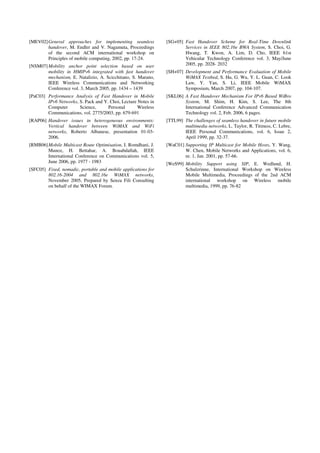 [MEV02]General approaches for implementing seamless
handover, M. Endler and V. Nagamuta, Proceedings
of the second ACM international workshop on
Principles of mobile computing, 2002, pp. 17-24.
[NSM07] Mobility anchor point selection based on user
mobility in HMIPv6 integrated with fast handover
mechanism, E. Natalizio, A. Scicchitano, S. Marano,
IEEE Wireless Communications and Networking
Conference vol. 3, March 2005, pp. 1434 – 1439
[PaC03] Performance Analysis of Fast Handover in Mobile
IPv6 Networks, S. Pack and Y. Choi, Lecture Notes in
Computer Science, Personal Wireless
Communications, vol. 2775/2003, pp. 679-691
[RAP06] Handover issues in heterogeneous environments:
Vertical handover between WiMAX and WiFi
networks, Roberto Albanese, presentation 01-03-
2006.
[RMB06]Mobile Multicast Route Optimisation, I. Romdhani, J.
Munoz, H. Bettahar, A. Bouabdallah, IEEE
International Conference on Communications vol. 5,
June 2006, pp. 1977 - 1983
[SFC05] Fixed, nomadic, portable and mobile applications for
802.16-2004 and 802.16e WiMAX networks,
November 2005, Prepared by Senza Fili Consulting
on behalf of the WIMAX Forum.
[SG+05] Fast Handover Scheme for Real-Time Downlink
Services in IEEE 802.16e BWA System, S. Choi, G.
Hwang, T. Kwon, A. Lim, D. Cho, IEEE 61st
Vehicular Technology Conference vol. 3, May/June
2005, pp. 2028- 2032
[SH+07] Development and Performance Evaluation of Mobile
WiMAX Testbed, S. Hu, G. Wu, Y. L. Guan, C. Look
Law, Y. Yan, S. Li, IEEE Mobile WiMAX
Symposium, March 2007, pp. 104-107.
[SKL06] A Fast Handover Mechanism For IPv6 Based WiBro
System, M. Shim, H. Kim, S. Lee, The 8th
International Conference Advanced Communication
Technology vol. 2, Feb. 2006, 6 pages.
[TTL99] The challenges of seamless handover in future mobile
multimedia networks, L. Taylor, R. Titmuss, C. Lebre,
IEEE Personal Communications, vol. 6, Issue 2,
April 1999, pp. 32-37.
[WaC01] Supporting IP Multicast for Mobile Hosts, Y. Wang,
W. Chen, Mobile Networks and Applications, vol. 6,
nr. 1, Jan. 2001, pp. 57-66.
[WeS99] Mobility Support using SIP, E. Wedlund, H.
Schulzrinne, International Workshop on Wireless
Mobile Multimedia, Proceedings of the 2nd ACM
international workshop on Wireless mobile
multimedia, 1999, pp. 76-82
 