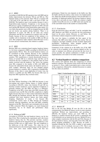 4.1.1 HHO
According to [LKU06] the HO operation time with HHO and no
further improvements lies between 700 ms and 900 ms. This
depends mainly on the cell-load, where 700 ms is reached with
a cell load of 0% and 900 ms with a cell load of 50%, see
[LKU06]. The handover type is non-seamless because it uses a
break-before-make handover. Complexity is low because the
HO process is pretty straightforward with just two BSs (old and
new) and the MS. Because of the break-before-make nature, it is
very likely that packets sent to MS are dropped because the MS
can not receive any packets during handover. There is no
duplication of events, the BSs do not share any context
information and MS just sends/receives packets from one BS.
Finally, because of the low complexity of the solution, it is
scalable; with its limitations in the number of MSs one BS can
serve. But compared to other solutions where BSs have to do a
lot more and are overload faster, this solution is scalable.
4.1.2 SHO
Because SHO uses contention-based ranging, handover latency
is a lot lower compared to HHO; according to [SG+05] this is
approximately 300 ms. Thus, the overall handover latency can
be considered as being medium. Because of the contention
based ranging, the type is make-before-break and therefore
seamless. This seamlessness is merely theoretically because a
latency of around 300 ms is relatively large and thus can be
noticed by the user. Complexity is also medium, there are more
entities involved with the handover. The Active Set contains
more BSs compared to the number of BSs with HHO and
because the make-before-break nature, the handover process is
more complex. Obviously there are less dropped packets
because handover is seamless. MS is registered at multiple BSs.
Because of this, there is some duplication of events. Last, the
solution is scalable just like HHO, but because BSs have to
keep more MSs registered, they overload sooner.
4.1.3 FBSS
Fast Base Station Switching is like SHO but because it uses
fast-ranging and context sharing, latency is further reduced.
According to [SG+05], values vary between 50 and 100 ms,
therefore seamless handovers can be supported. Complexity is
generally medium, just like SHO, but there is a difference.
Complexity at the MS is lower then with SHO, because MS is
connected to just one BS. But at the BSs, complexity is slightly
higher because they have to share context information about the
MSs through the backbone network. But this context sharing
combined with lower handover latency also limits packet-
dropping. Duplication of events is low because BSs
communicate current states of MSs through the backbone
network, reducing redundancy. Just like with SHO, scalability
depends on the BSs. They tend to get overloaded with too much
of MSs connected. When this happens, too much background
information has to be shared and performance drops
significantly.
4.1.4 Enhanced ARP
According to [TTL99], the total handover latency can be less
than 10 ms. This is backed up by experiments and is the lowest
handover latency thus far. This provides real-time, seamless
handover and will not be noticed by the user. Complexity is low
because de BSs serve as ARP routers. The only complexity is
the buffer-size of the ARP routers. This value has to be
determined based on the desired performance and the number of
users; more users mean smaller buffers and thus less
performance. Packet loss also depends on the buffer size. But
the buffer and the low latency value ensure very limited packet
loss. When the old BS forwards packets to the new BS there is a
possibility of duplicated packets but because handover latency
is low, this is not really an issue. Finally, the solution is highly
scalable. Every BS can serve as an ARP router and vary the size
of the used buffer based on the number of connected MSs.
4.1.5 Conclusion
From the discussion above and table 2 can be concluded that
ARP Handover and FBSS can provide the best performance
based on the given criteria. However, as said before, this
performance related comparison could be inaccurate.
The very low latency is probably the best aspect of the
solutions. But ARP scores better on the other criteria. The low
complexity and high scalability provide excellent deployment
possibilities. Furthermore, minor dropped packets and
redundancy provide excellent user service.
Limitations of this solution lie in the buffer size of the ARP
routers. A lot of qualities of the solutions depend on this. In
order to maintain cost efficient and provide the best level of
service possible, the optimal combination of buffer size and
implementation costs needs to be further researched.
4.2 Vertical handover solution comparison
This section will elaborate about the comparison of vertical
handover solutions. The structure of the section will be the same
as section 4.1. First, a table is provided to give a clear overview
of the comparison, followed by a detailed discussion to explain
how the values are justified.
Table 3: Vertical handover solution comparison
Handover
latency
Handover
type
Complexity
Dropped
packets
Duplication
ofevents
Scalability
Mobile-
IP
high S med high med med
IP-
Multicast
low S low low high high
MIH low S high low low high
FMIPv6 med S high med high med
HMIPv6 high S high med med med
SIP low S low low low high
4.2.1 Mobile IP
Due to the fact that Mobile IP uses the HA in the data
communication, the Mobile IP latency can be in some situations
significant. Without any improvements, and according to
[HS+02], the handover latency can reach 5000 ms. The
handover is seamless because the IP session is maintained, but
it will definitely not go unnoticed by the user. Mobile IP uses a
rather complex construction with the HA and COA. Because of
the high handover latency, and long paths from CH to MS, the
packet dropping probability is high. Because all traffic is
tunnelled through the HA, the COA is added to each packet
which causes a lot of overhead, even up to 25%. This is not
really ‘duplication of events’ but surely decreases efficiency.
 