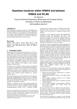 Seamless handover within WiMAX and between
WiMAX and WLAN
J.R. Damhuis
Faculty of Electrical Engineering, Mathematics and Computer Science
University of Twente, the Netherlands
damhuisjr@cs.utwente.nl
ABSTRACT
This article focuses on seamless handovers within WiMAX and
between WiMAX and WLAN. Research has been conducted in
this field and solutions are available, but to our knowledge there
is no literature study available which summarizes and reviews
these solutions. We will provide an overview of ten solutions in
total and compare them based on a list of criteria.
Keywords
WiMAX (IEEE 802.16), WLAN (IEEE 802.11), Hard
Handover, Soft Handover, Fast Base Station Switching, IP
Multicast, ARP, MIH (IEEE 802.21), Mobile IP, FMIPv6,
HMIPv6, SIP.
1. INTRODUCTION
Imagine yourself travelling at high speed from A to B in e.g. a
train. Would it not be great if you can spend this time working;
handle your e-mail, connect to the network at your workplace or
even videoconference. In order to do this you need a reliable,
high-speed internet connection. When moving from A to B, this
connection has to move along with you, along different access
points and/or even technologies. Also, you do not want to lose
the connection or experience a big delay. As a user you don’t
want to notice anything of this handover service. Seamless
handover is what you want.
In the past few years there has been an explosive development
in wireless access technologies, to fulfil the need of people to be
connected at all times. As a result, there are a lot of different
technologies, networks, systems, applications and devices. This
variety of technology brings a well-known issue to the field of
wireless access networks: seamless handover (or: seamless
handoff) services.
The most promising new wireless technology on the moment is
Worldwide Interoperability for Microwave Access (WiMAX,
IEEE 802.16 [IEEE1] [IEEE2]), where Wireless Local Area
Network (WLAN, IEEE 802.11 [IEEE3]) is one of the most
used wireless technologies nowadays.
WiMAX is a relatively new but very promising standard for
wireless communication. Shortly explained it provides the speed
of WLAN and the coverage of UMTS (Universal Mobile
Telecommunications System). There is literature available
covering the most important aspects of WiMAX, like security,
frameworks and services. However, we could not find a
literature study that provides a comparison between these
solutions.
Furthermore, a lot of research is going on about applications,
certification, testing and performance, but this is still
preliminary. WLAN on the other hand is being developed ever
since the mid-eighties. As a result, this standard is far more
mature and integrated in today’s society. Personal devices like
laptops and mobile phones can use WLAN to establish wireless
connections and gain access to, e.g., the internet.
The ideal case would be a combination of both technologies; the
wide-spread coverage of WiMAX and the broad applicability of
WLAN. This paper describes the conducted research in the area
of seamless handover services, both horizontal (handovers
within the same technology) and vertical (handovers between
different network access technologies or operators) focused on
WiMAX and WLAN. The research will eventually provide a
clear view of the state of the art in the area of handovers applied
within the proposed standards and draw conclusions about the
performance. This research will also review which of the
available solutions on seamless handover between WiMAX and
WLAN satisfy a number of criteria/requirements.
All this is covered by one main research question: “How do the
available seamless handover solutions applied within WiMAX
(IEEE 802.16e [IEEE2]) and between WiMAX and WLAN
(IEEE 802.11 [IEEE3]) perform based on certain
criteria/requirements?”
In order to answer this main question correctly and completely,
sub questions are proposed. These questions decompose the
main question into more tangible subjects:
1. What are the main handover aspects/issues in a wireless
communication technology?
2. Which seamless handover solutions can be applied within
WiMAX?
3. Which seamless handover solutions can be applied
between WiMAX and WLAN?
4. Which requirements/criteria need to be satisfied to provide
seamless handover?
5. Can the seamless handover solutions applied in WiMAX
and between WiMAX and WLAN satisfy the
requirements/criteria?
The research will be based on a literature review and analysis.
By extensive reading we will achieve knowledge about the
subject in order to elaborate about research questions 1, 2 and 3
and answer them. When we have gathered enough information
about the subject, we will analyse the found solutions, described
by research question 4 and 5.
The contents of the paper are as follows. In the following
section we will describe WiMAX and WLAN and discuss some
Permission to make digital or hard copies of all or part of this work for personal or
classroom use is granted without fee provided that copies are not made or distributed
for profit or commercial advantage and that copies bear this notice and the full
citation on the first page. To copy otherwise, or republish, to post on servers or to
redistribute to lists, requires prior specific permission.
8th
Twente Student Conference on IT, Enschede, January 25th
, 2008
Copyright 2008, University of Twente, Faculty of Electrical Engineering,
Mathematics and Computer Science
 