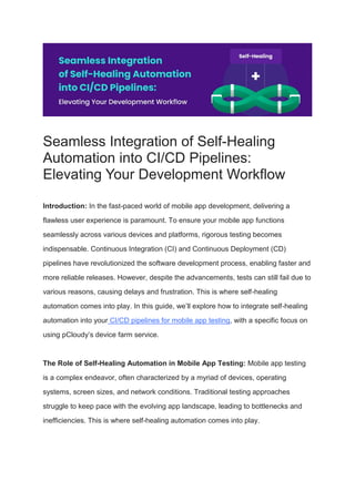 Seamless Integration of Self-Healing
Automation into CI/CD Pipelines:
Elevating Your Development Workflow
Introduction: In the fast-paced world of mobile app development, delivering a
flawless user experience is paramount. To ensure your mobile app functions
seamlessly across various devices and platforms, rigorous testing becomes
indispensable. Continuous Integration (CI) and Continuous Deployment (CD)
pipelines have revolutionized the software development process, enabling faster and
more reliable releases. However, despite the advancements, tests can still fail due to
various reasons, causing delays and frustration. This is where self-healing
automation comes into play. In this guide, we’ll explore how to integrate self-healing
automation into your CI/CD pipelines for mobile app testing, with a specific focus on
using pCloudy’s device farm service.
The Role of Self-Healing Automation in Mobile App Testing: Mobile app testing
is a complex endeavor, often characterized by a myriad of devices, operating
systems, screen sizes, and network conditions. Traditional testing approaches
struggle to keep pace with the evolving app landscape, leading to bottlenecks and
inefficiencies. This is where self-healing automation comes into play.
 