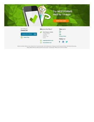 Who runs this Place?
Nest Design Limited
14 Palace Street,
Drogheda,
County Louth,
Ireland
Take me to:
Follow Us!
| | | | | | |
| | | | | |
Try NESTFORMS
Try NESTFORMS
Try NESTFORMS
FREE for 14 days!
FREE for 14 days!
FREE for 14 days!
STARTTRIAL NOW!
STARTTRIAL NOW!
Can we help you?
Contact Us!
Leave Us a Note
Leave Us a Note
Report a Bug
support@nestforms.com
www.nestforms.com
Blog
FAQ
Help
Privacy & Terms
Mobile Form Builder Mobile Form App Nature Survey Promotional Surveys Asset Tracking Surveys Damage and Incident Assessment Surveys Real Estate and Site Surveys
Health & Safety mobile app Quality control app Punch List app Land Survey app Offline surveys Net Forms Sitemap
 