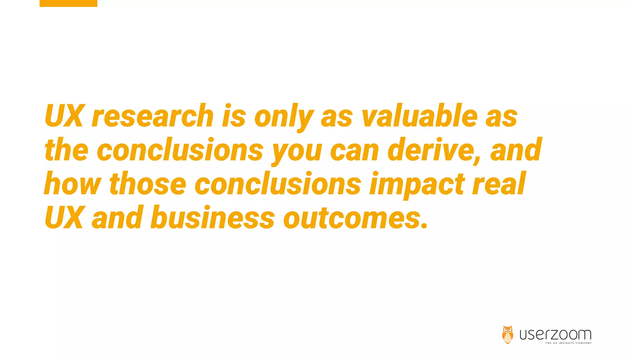 UX research is only as valuable as
the conclusions you can derive, and
how those conclusions impact real
UX and business outcomes.
 