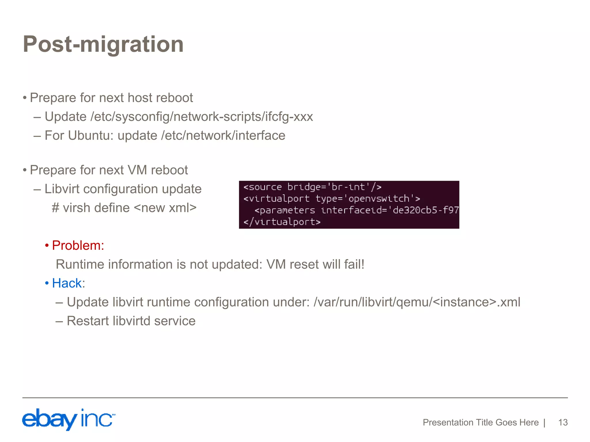 Post-migration 
• Prepare for next host reboot 
– Update /etc/sysconfig/network-scripts/ifcfg-xxx 
– For Ubuntu: update /etc/network/interface 
• Prepare for next VM reboot 
– Libvirt configuration update 
# virsh define <new xml> 
• Problem: 
Runtime information is not updated: VM reset will fail! 
• Hack: 
– Update libvirt runtime configuration under: /var/run/libvirt/qemu/<instance>.xml 
– Restart libvirtd service 
Presentation Title Goes Here 13 
 