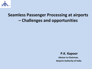 Seamless Passenger Processing at airports
– Challenges and opportunities
P.K. Kapoor
Adviser to Chairman,
Airports Authority of India
 